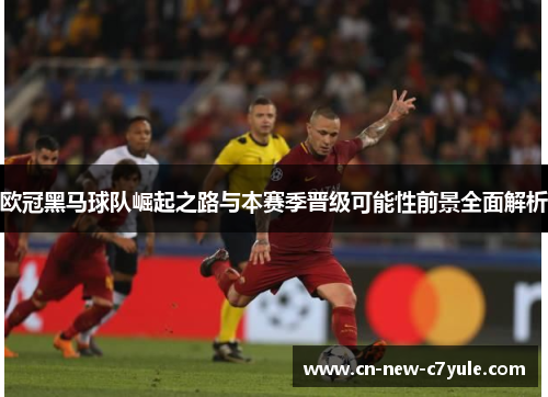 欧冠黑马球队崛起之路与本赛季晋级可能性前景全面解析