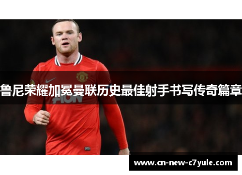 鲁尼荣耀加冕曼联历史最佳射手书写传奇篇章