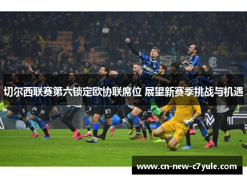 切尔西联赛第六锁定欧协联席位 展望新赛季挑战与机遇